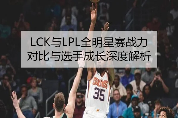LCK与LPL全明星赛战力对比与选手成长深度解析